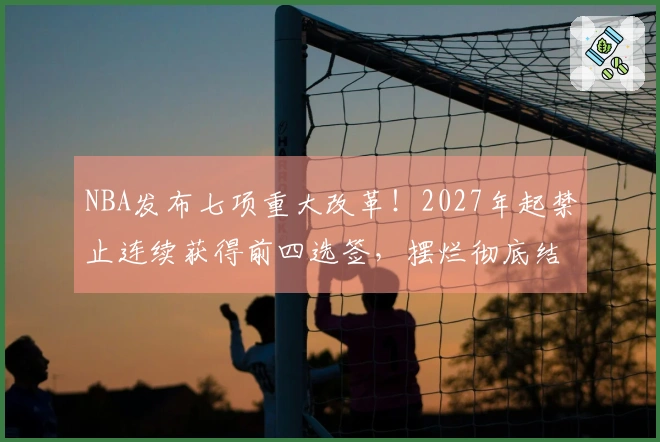 NBA发布七项重大改革！2027年起禁止连续获得前四选签，摆烂彻底结束？