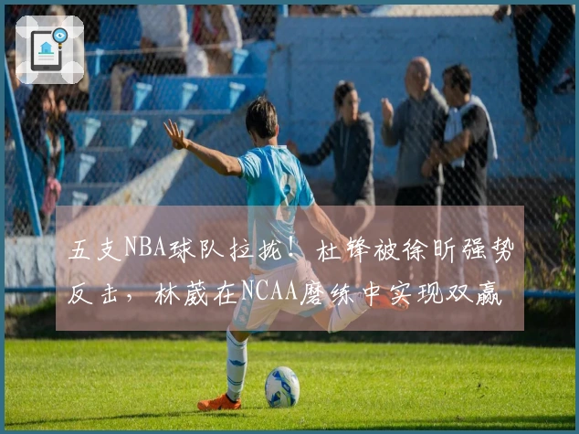 五支NBA球队拉拢！杜锋被徐昕强势反击，林葳在NCAA磨练中实现双赢
