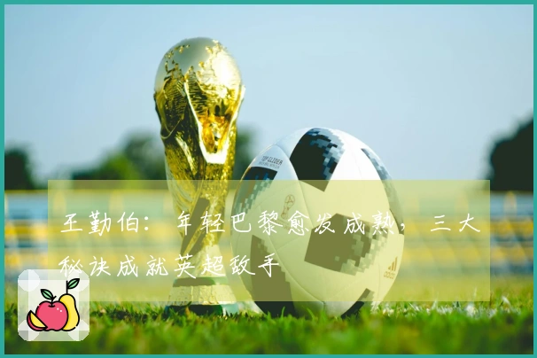 王勤伯：年轻巴黎愈发成熟，三大秘诀成就英超敌手