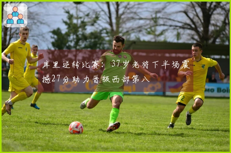 库里逆转比赛：37岁老将下半场震撼27分助力晋级西部第八