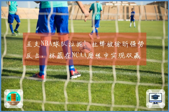 五支NBA球队拉拢！杜锋被徐昕强势反击，林葳在NCAA磨练中实现双赢