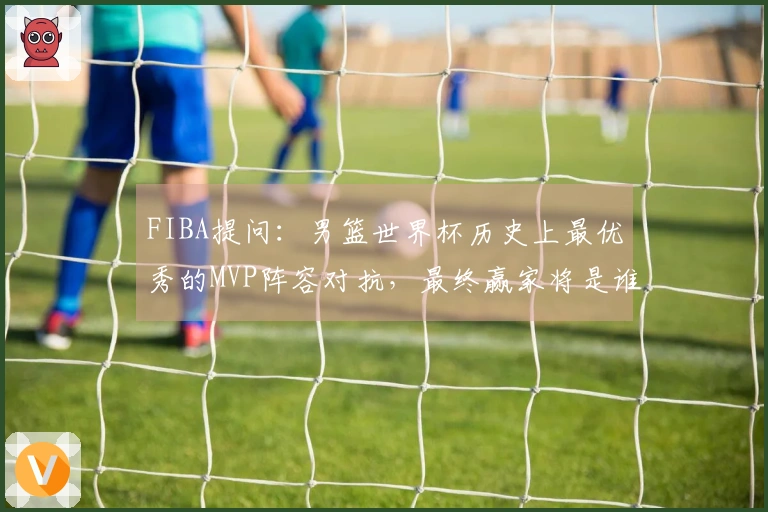 FIBA提问：男篮世界杯历史上最优秀的MVP阵容对抗，最终赢家将是谁？
