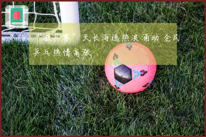 “徽乒赛”天长海选热浪涌动 全民乒乓热情高涨