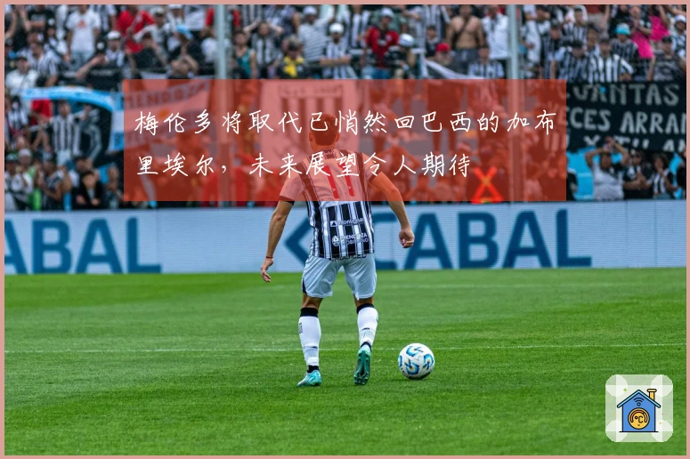 梅伦多将取代已悄然回巴西的加布里埃尔，未来展望令人期待