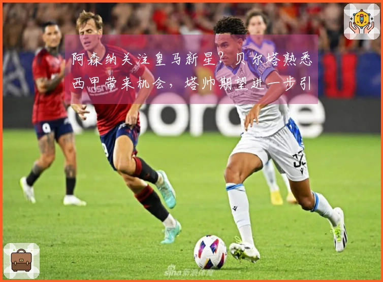 阿森纳关注皇马新星？贝尔塔熟悉西甲带来机会，塔帅期望进一步引援