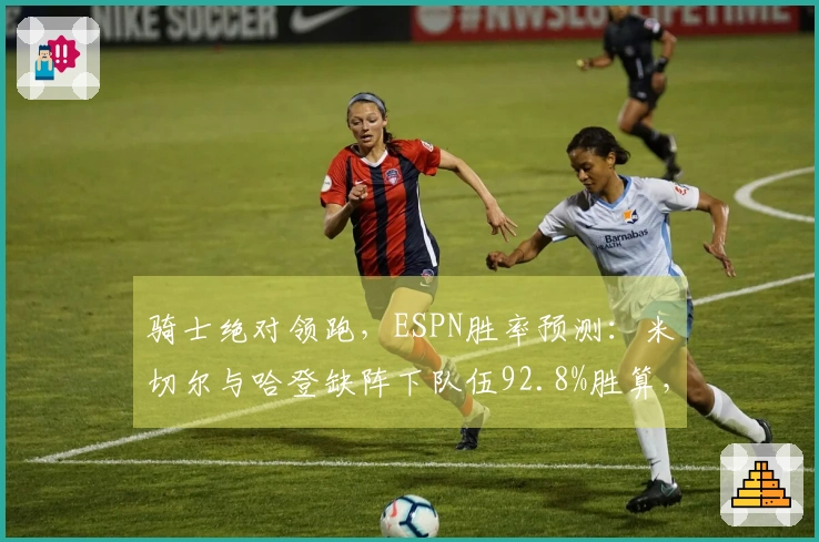 骑士绝对领跑，ESPN胜率预测：米切尔与哈登缺阵下队伍92.8%胜算，奇才仅7.2%