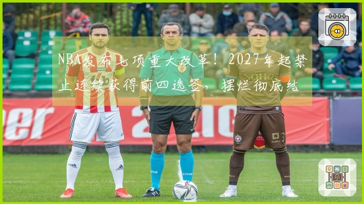 NBA发布七项重大改革！2027年起禁止连续获得前四选签，摆烂彻底结束？