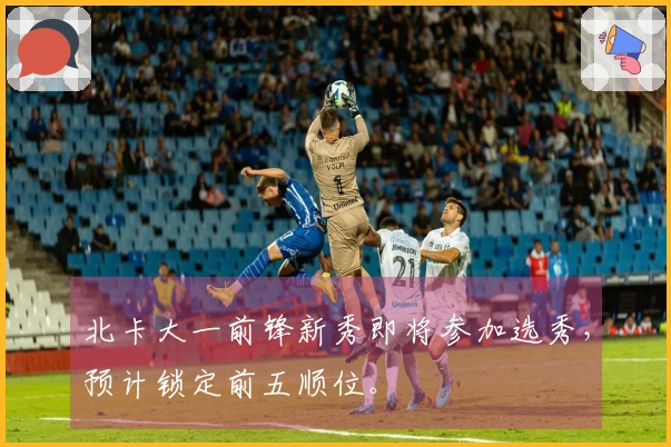 北卡大一前锋新秀即将参加选秀，预计锁定前五顺位。
