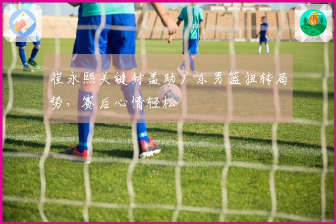 崔永熙关键封盖助广东男篮扭转局势，赛后心情轻松