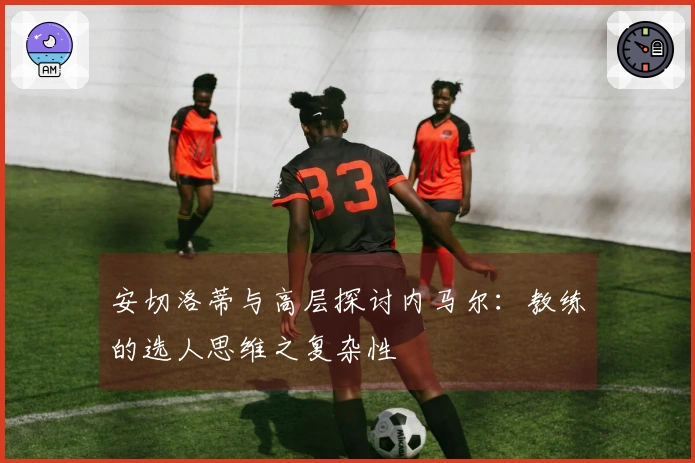 安切洛蒂与高层探讨内马尔：教练的选人思维之复杂性