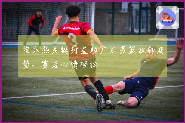 崔永熙关键封盖助广东男篮扭转局势，赛后心情轻松